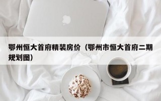 鄂州恒大首府精装房价（鄂州市恒大首府二期规划图）